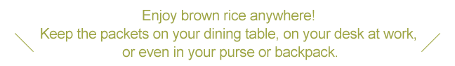 Enjoy brown rice anywhere! Keep the packets on your dining table, on your desk at work, or even in your purse or backpack.