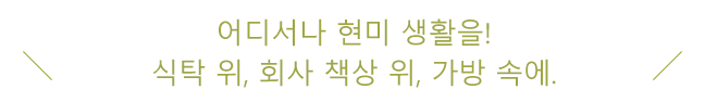 어디서나 현미 생활을! 식탁 위, 회사 책상 위, 가방 속에.